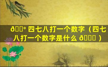 💮 四七八打一个数字（四七八打一个数字是什么 🐟 ）